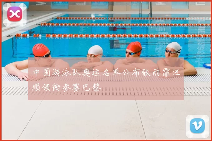 中国游泳队奥运名单公布张雨霏汪顺领衔参赛巴黎