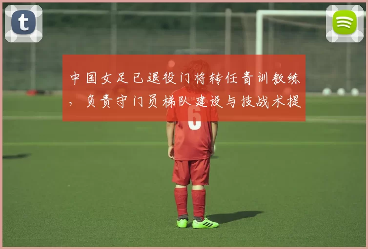 中国女足已退役门将转任青训教练,负责守门员梯队建设与技战术提升