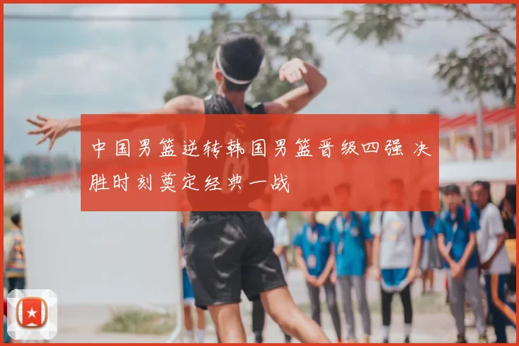 中国男篮逆转韩国男篮晋级四强 决胜时刻奠定经典一战