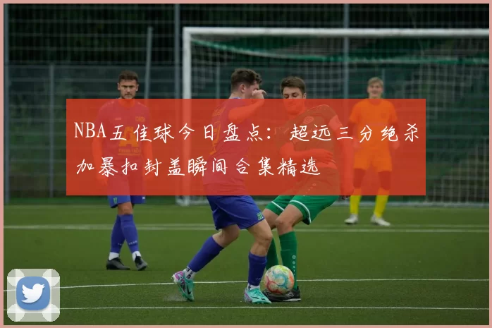 NBA五佳球今日盘点：超远三分绝杀加暴扣封盖瞬间合集精选