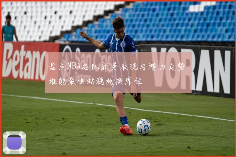 盘点NBA各队新秀表现与潜力走势 谁能最快站稳轮换席位