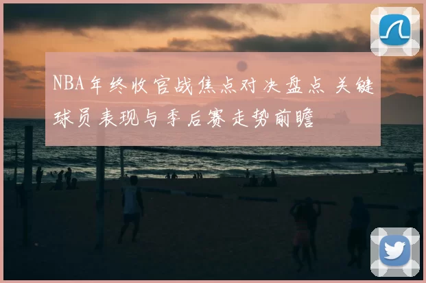 NBA年终收官战焦点对决盘点 关键球员表现与季后赛走势前瞻