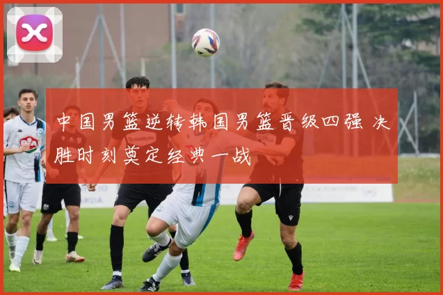 中国男篮逆转韩国男篮晋级四强 决胜时刻奠定经典一战