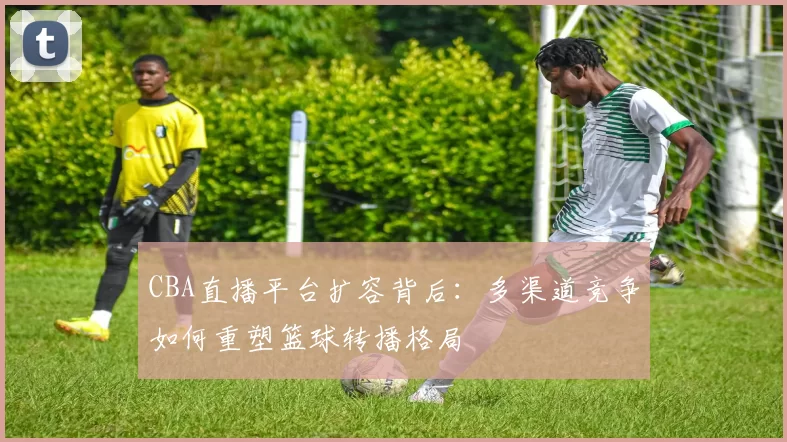 CBA直播平台扩容背后：多渠道竞争如何重塑篮球转播格局