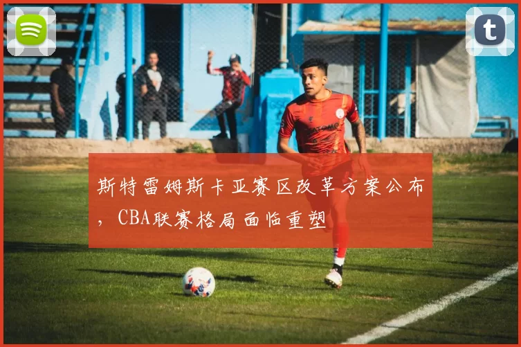 斯特雷姆斯卡亚赛区改革方案公布,CBA联赛格局面临重塑