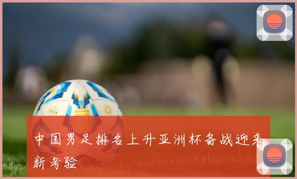 中国男足排名上升亚洲杯备战迎来新考验