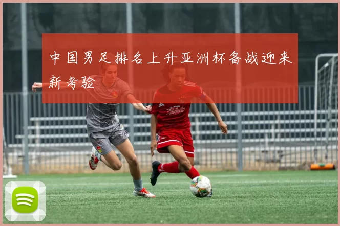 中国男足排名上升亚洲杯备战迎来新考验