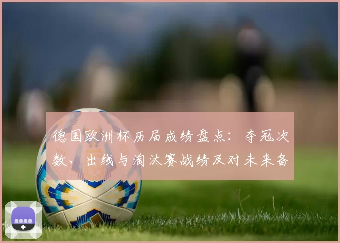 德国欧洲杯历届成绩盘点:夺冠次数、出线与淘汰赛战绩及对未来备战影响