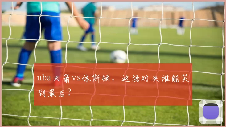 nba火箭vs休斯顿,这场对决谁能笑到最后?