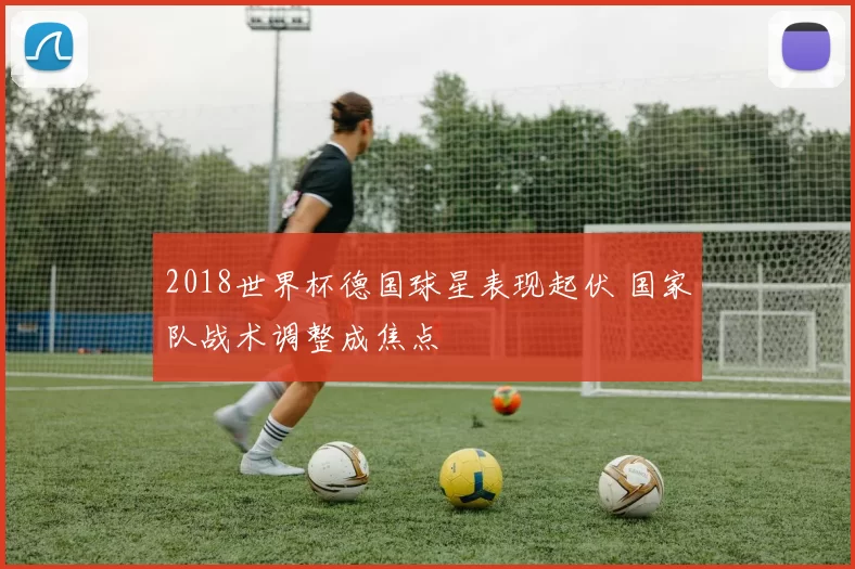 2018世界杯德国球星表现起伏 国家队战术调整成焦点