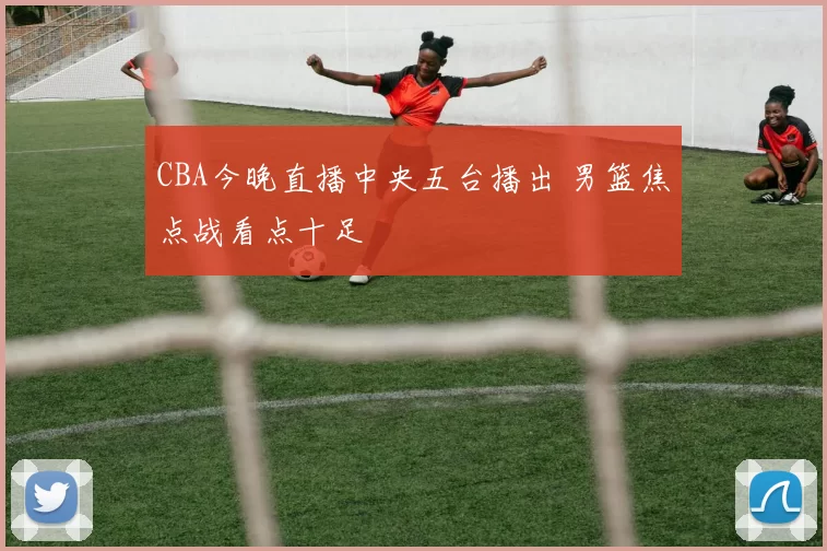 CBA今晚直播中央五台播出 男篮焦点战看点十足