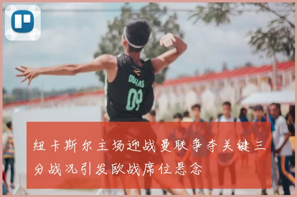 纽卡斯尔主场迎战曼联争夺关键三分战况引发欧战席位悬念