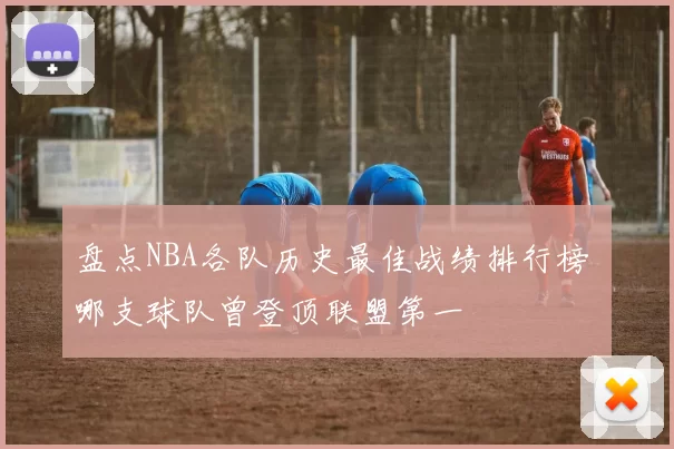 盘点NBA各队历史最佳战绩排行榜 哪支球队曾登顶联盟第一