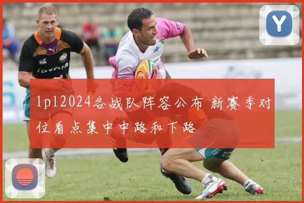 lpl2024各战队阵容公布 新赛季对位看点集中中路和下路