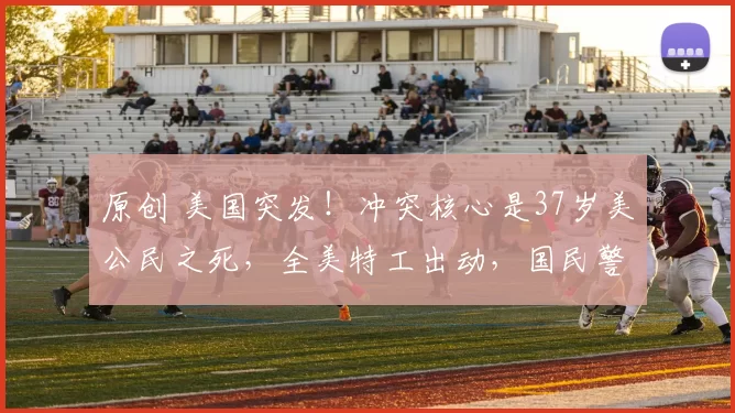 原创 美国突发！冲突核心是37岁美公民之死，全美特工出动，国民警卫队进入待命状态