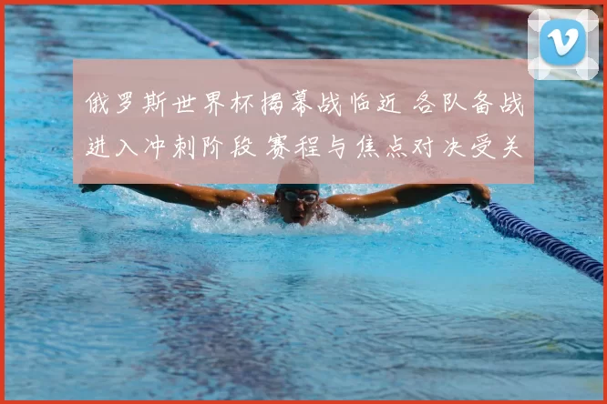 俄罗斯世界杯揭幕战临近 各队备战进入冲刺阶段 赛程与焦点对决受关注