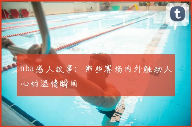 nba感人故事:那些赛场内外触动人心的温情瞬间