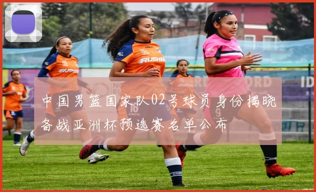 中国男篮国家队02号球员身份揭晓备战亚洲杯预选赛名单公布