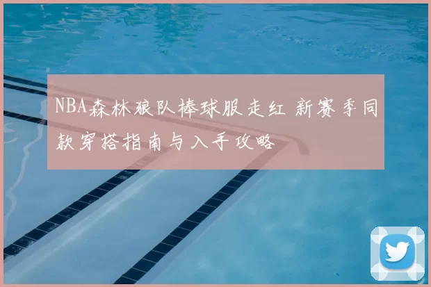 NBA森林狼队棒球服走红 新赛季同款穿搭指南与入手攻略