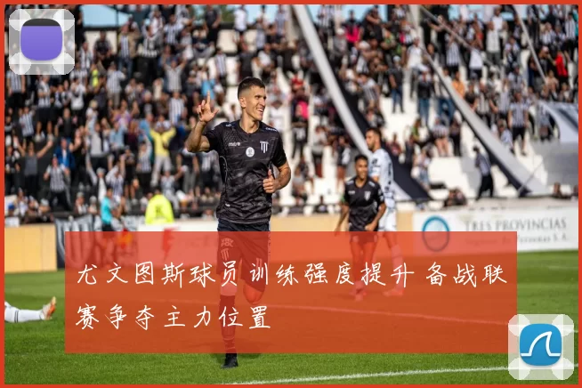 尤文图斯球员训练强度提升 备战联赛争夺主力位置