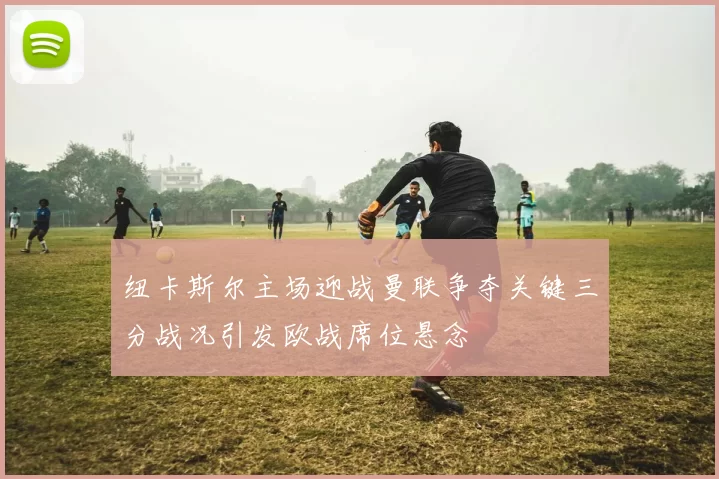 纽卡斯尔主场迎战曼联争夺关键三分战况引发欧战席位悬念