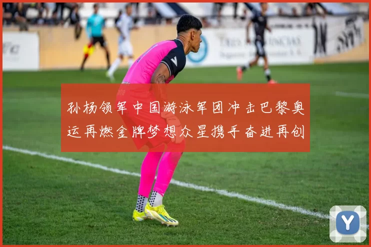 孙杨领军中国游泳军团冲击巴黎奥运再燃金牌梦想众星携手奋进再创