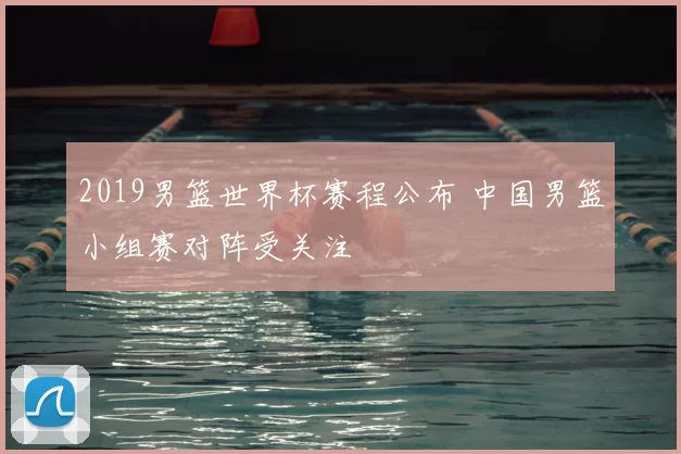 2019男篮世界杯赛程公布 中国男篮小组赛对阵受关注